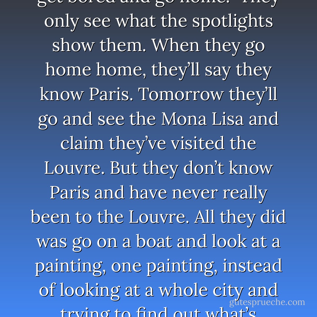 We were approaching the Louvre, but he paused to lean on the parapet, and we both stood there contemplating the passing boats, which dazzled us with their spotlights. ‘Look at them,’ I said, because I needed to talk about something, afraid that he might get bored and go home. ‘They only see what the spotlights show them. When they go home home, they’ll say they know Paris. Tomorrow they’ll go and see the Mona Lisa and claim they’ve visited the Louvre. But they don’t know Paris and have never really been to the Louvre. All they did was go on a boat and look at a painting, one painting, instead of looking at a whole city and trying to find out what’s happening in it, visiting the bars, going down the streets that don’t appear in any of the tourist guides, and getting lost in order to find themselves again. It’s the difference between watching a porn movie and making love. - Paulo Coelho