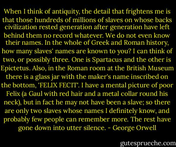 When I think of antiquity, the detail that frightens me is that those hundreds of millions of slaves on whose backs civilization rested generation after generation have left behind them no record whatever. We do not even know their names. In the whole of Greek and Roman history, how many slaves' names are known to you? I can think of two, or possibly three. One is Spartacus and the other is Epictetus. Also, in the Roman room at the British Museum there is a glass jar with the maker's name inscribed on the bottom, 'FELIX FECIT'. I have a mental picture of poor Felix (a Gaul with red hair and a metal collar round his neck), but in fact he may not have been a slave; so there are only two slaves whose names I definitely know, and probably few people can remember more. The rest have gone down into utter silence. - George Orwell