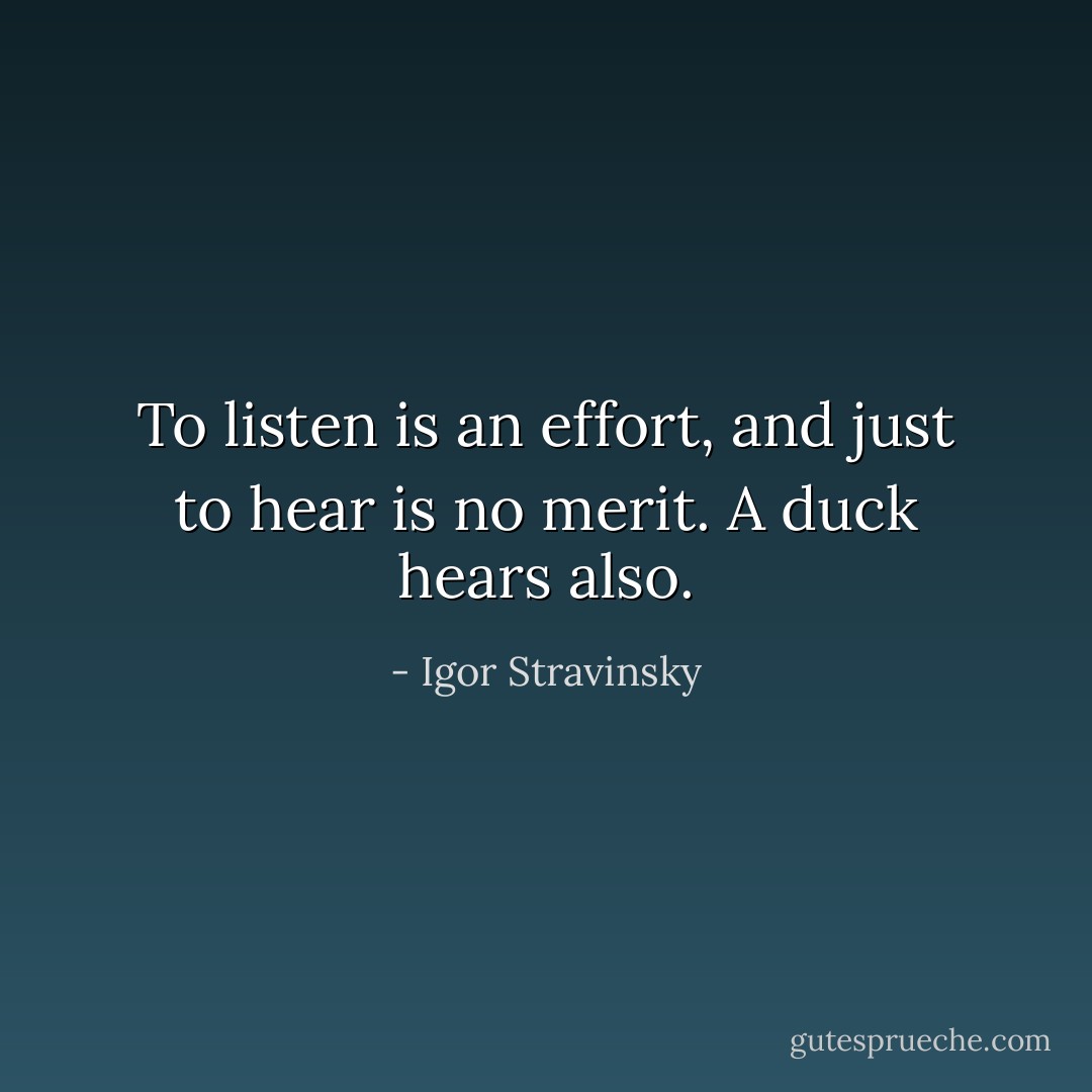 To listen is an effort, and just to hear is no merit. A duck hears also. - Igor Stravinsky