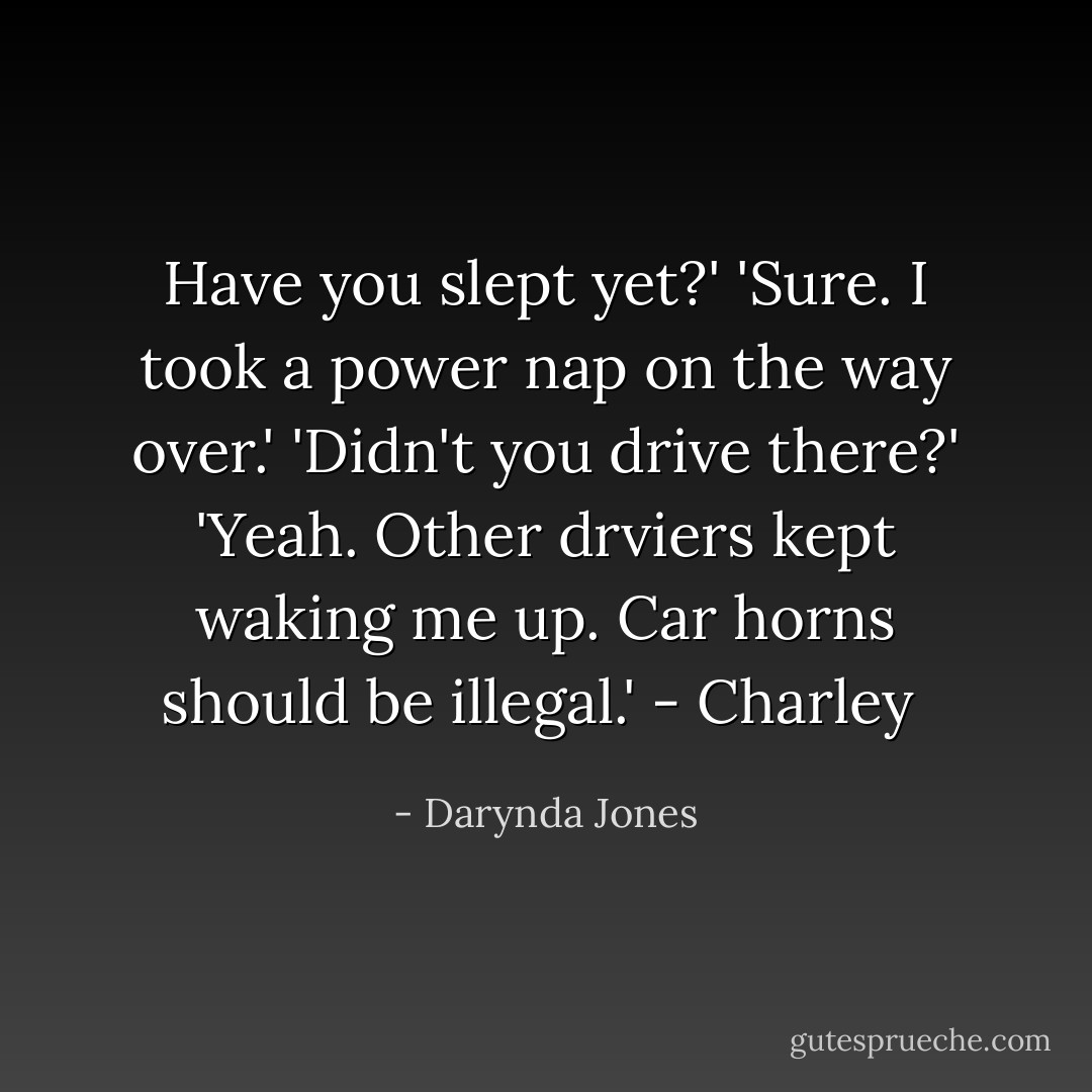 Have you slept yet?'<br />'Sure. I took a power nap on the way over.'<br />'Didn't you drive there?'<br />'Yeah. Other drviers kept waking me up. Car horns should be illegal.'<br />- Charley  - Darynda Jones