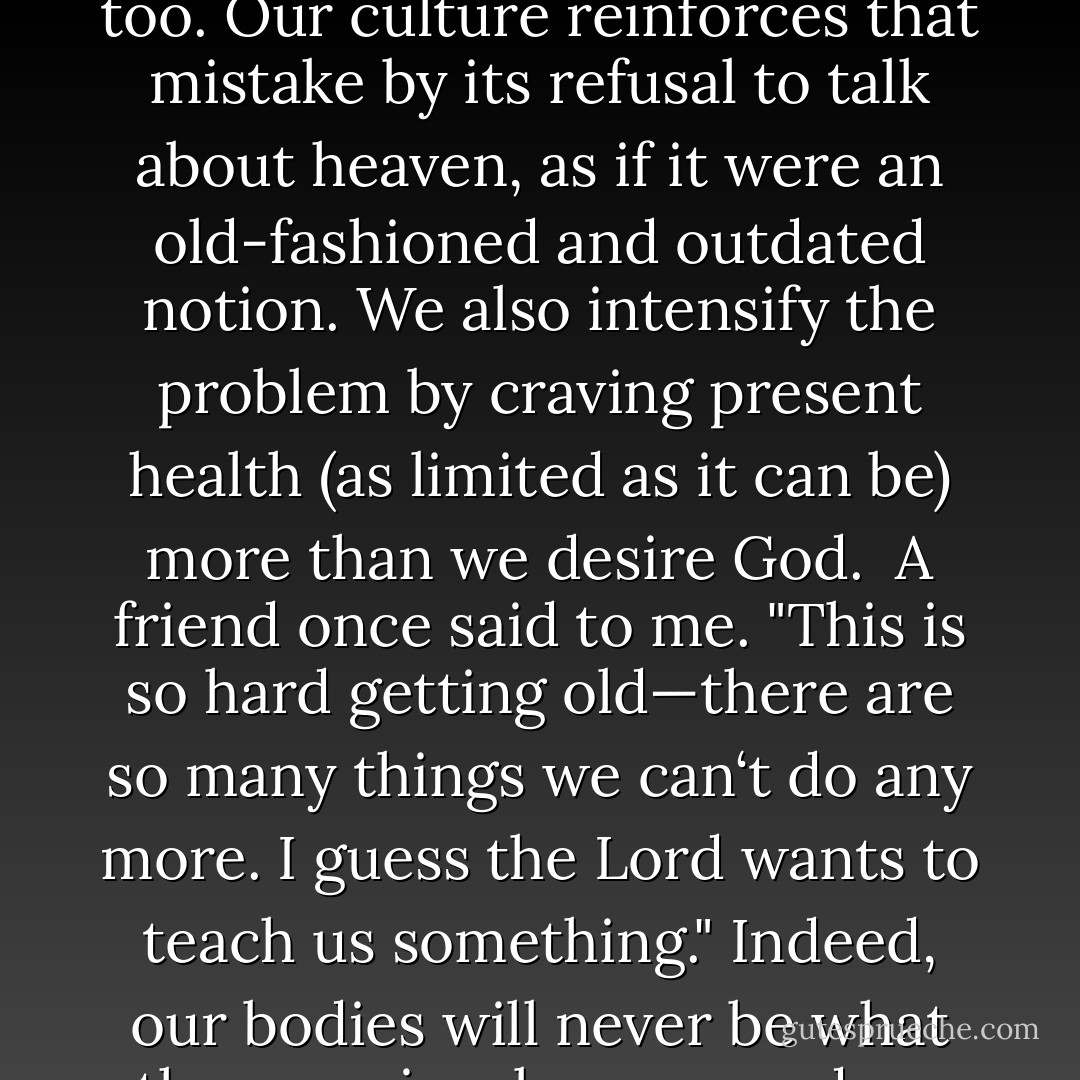 One of my biggest problems in dealing with the breakdown of my body is that I keep looking in the wrong direction. I look to the past and the capabilities I once had, instead of looking to the future and what I will someday become in the presence and by the grace of God. Perhaps that is the strongest temptation for you too. Our culture reinforces that mistake by its refusal to talk about heaven, as if it were an old-fashioned and outdated notion. We also intensify the problem by craving present health (as limited as it can be) more than we desire God.<br /><br />A friend once said to me. "This is so hard getting old—there are so many things we can‘t do any more. I guess the Lord wants to teach us something." Indeed, our bodies will never be what they previously were, and we find that difficult because we miss our former activities. But God wants to teach us to hunger for Him, our greatest treasure. Instead of rejecting the notion of heaven, we genuinely ache in our deepest self to fill that concept with a larger landscape of the Joy of basking in God‘s presence. - Marva J. Dawn
