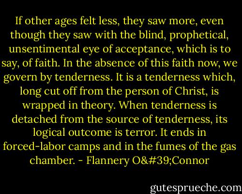 If other ages felt less, they saw more, even though they saw with the blind, prophetical, unsentimental eye of acceptance, which is to say, of faith. In the absence of this faith now, we govern by tenderness. It is a tenderness which, long cut off from the person of Christ, is wrapped in theory. When tenderness is detached from the source of tenderness, its logical outcome is terror. It ends in forced-labor camps and in the fumes of the gas chamber. - Flannery O'Connor