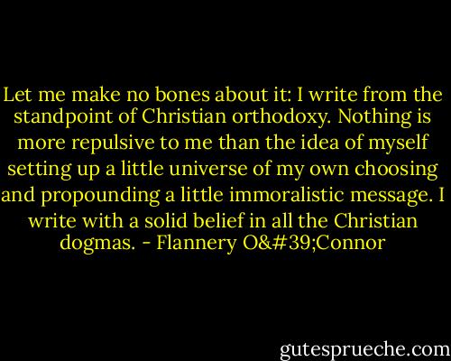 Let me make no bones about it: I write from the standpoint of Christian orthodoxy. Nothing is more repulsive to me than the idea of myself setting up a little universe of my own choosing and propounding a little immoralistic message. I write with a solid belief in all the Christian dogmas. - Flannery O'Connor