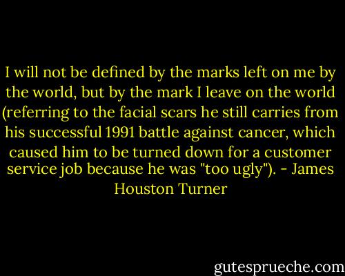 I will not be defined by the marks left on me by the world, but by the mark I leave on the world (referring to the facial scars he still carries from his successful 1991 battle against cancer, which caused him to be turned down for a customer service job because he was "too ugly"). - James Houston Turner