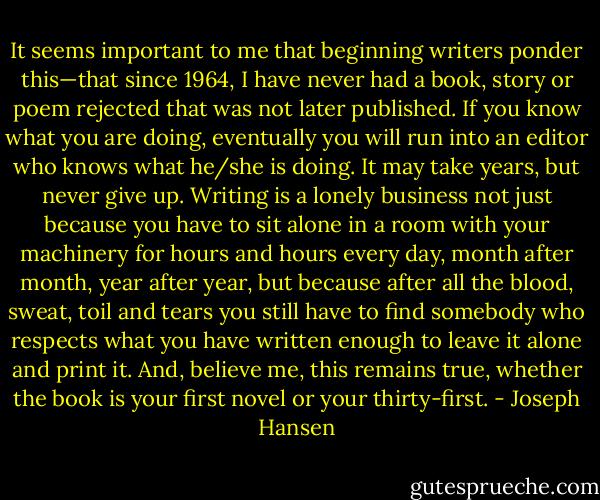 It seems important to me that beginning writers ponder this—that since 1964, I have never had a book, story or poem rejected that was not later published. If you know what you are doing, eventually you will run into an editor who knows what he/she is doing. It may take years, but never give up. Writing is a lonely business not just because you have to sit alone in a room with your machinery for hours and hours every day, month after month, year after year, but because after all the blood, sweat, toil and tears you still have to find somebody who respects what you have written enough to leave it alone and print it. And, believe me, this remains true, whether the book is your first novel or your thirty-first. - Joseph Hansen