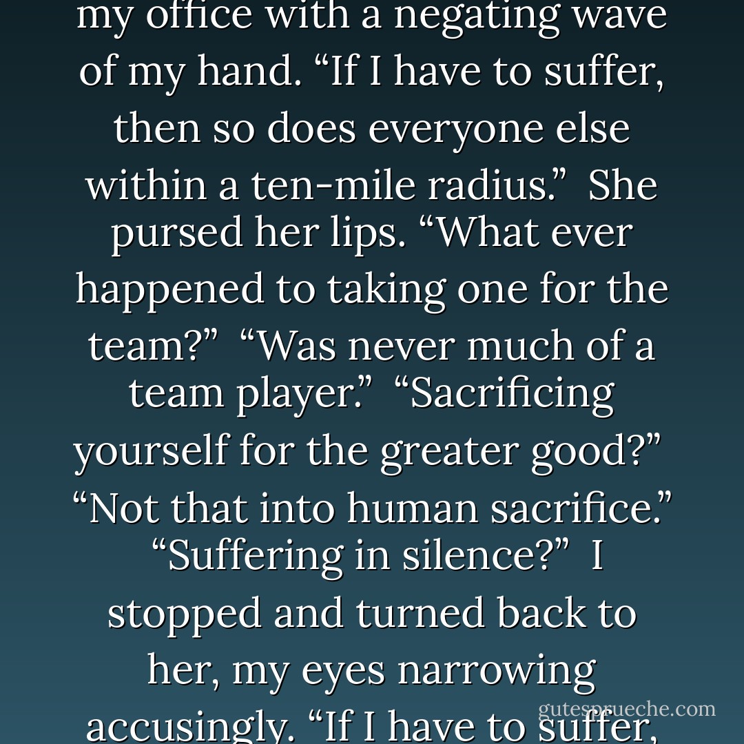 Did you catch the time-of-great-suffering thing?”<br /><br />Her expression softened. “Can you just make sure I’m not around when it happens?”<br /><br />“No can do,” I said, strolling back to my office with a negating wave of my hand. “If I have to suffer, then so does everyone else within a ten-mile radius.”<br /><br />She pursed her lips. “What ever happened to taking one for the team?”<br /><br />“Was never much of a team player.”<br /><br />“Sacrificing yourself for the greater good?”<br /><br />“Not that into human sacrifice.”<br /><br />“Suffering in silence?”<br /><br />I stopped and turned back to her, my eyes narrowing accusingly. “If I have to suffer, I’ll be screaming your name at the top of my lungs the whole time. You’ll be able to hear me all the way to Jersey, mark my words.”<br /><br />- Charley to Cookie - Darynda Jones