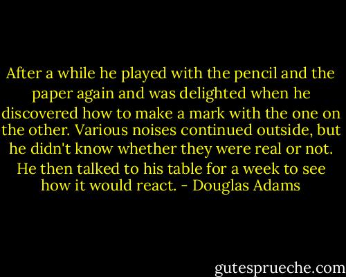 After a while he played with the pencil and the paper again and was delighted when he discovered how to make a mark with the one on the other. Various noises continued outside, but he didn't know whether they were real or not. He then talked to his table for a week to see how it would react. - Douglas Adams