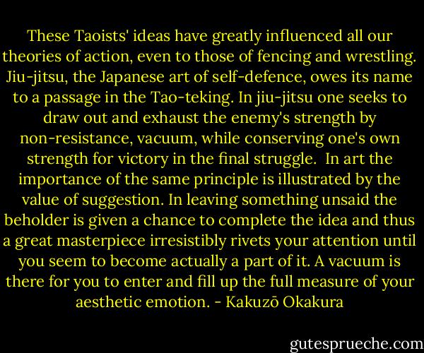 These Taoists' ideas have greatly influenced all our theories of action, even to those of fencing and wrestling. Jiu-jitsu, the Japanese art of self-defence, owes its name to a passage in the Tao-teking. In jiu-jitsu one seeks to draw out and exhaust the enemy's strength by non-resistance, vacuum, while conserving one's own strength for victory in the final struggle. <br />In art the importance of the same principle is illustrated by the value of suggestion. In leaving something unsaid the beholder is given a chance to complete the idea and thus a great masterpiece irresistibly rivets your attention until you seem to become actually a part of it. A vacuum is there for you to enter and fill up the full measure of your aesthetic emotion. - Kakuzō Okakura