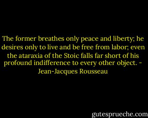 The former breathes only peace and liberty; he desires only to live and be free from labor; even the ataraxia of the Stoic falls far short of his profound indifference to every other object. - Jean-Jacques Rousseau
