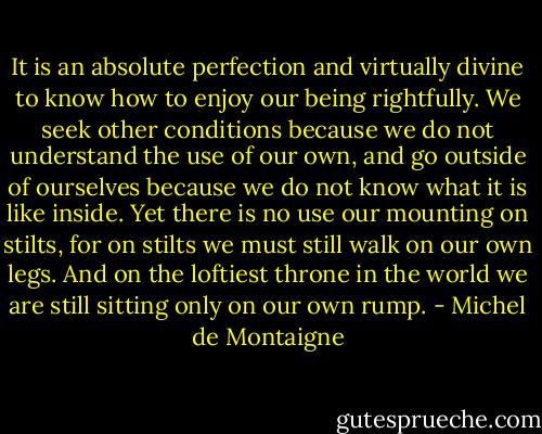 It is an absolute perfection and virtually divine to know how to enjoy our being rightfully. We seek other conditions because we do not understand the use of our own, and go outside of ourselves because we do not know what it is like inside. Yet there is no use our mounting on stilts, for on stilts we must still walk on our own legs. And on the loftiest throne in the world we are still sitting only on our own rump. - Michel de Montaigne
