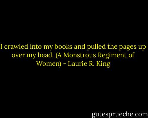 I crawled into my books and pulled the pages up over my head.<br />(A Monstrous Regiment of Women) - Laurie R. King