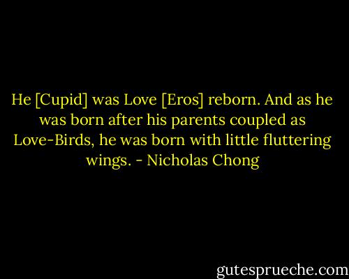 He [Cupid] was Love [Eros] reborn. And as he was born after his parents coupled as Love-Birds, he was born with little fluttering wings. - Nicholas Chong