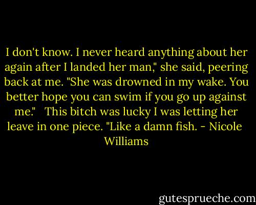 I don't know. I never heard anything about her again after I landed her man," she said, peering back at me. "She was drowned in my wake. You better hope you can swim if you go up against me." <br /><br />This bitch was lucky I was letting her leave in one piece. "Like a damn fish. - Nicole  Williams