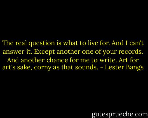 The real question is what to live for. And I can't answer it. Except another one of your records. And another chance for me to write. Art for art's sake, corny as that sounds. - Lester Bangs