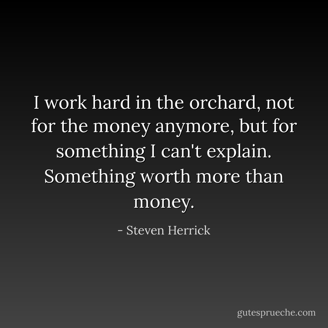 I work hard in the orchard, not for the money anymore, but for something I can't explain. Something worth more than money. - Steven Herrick