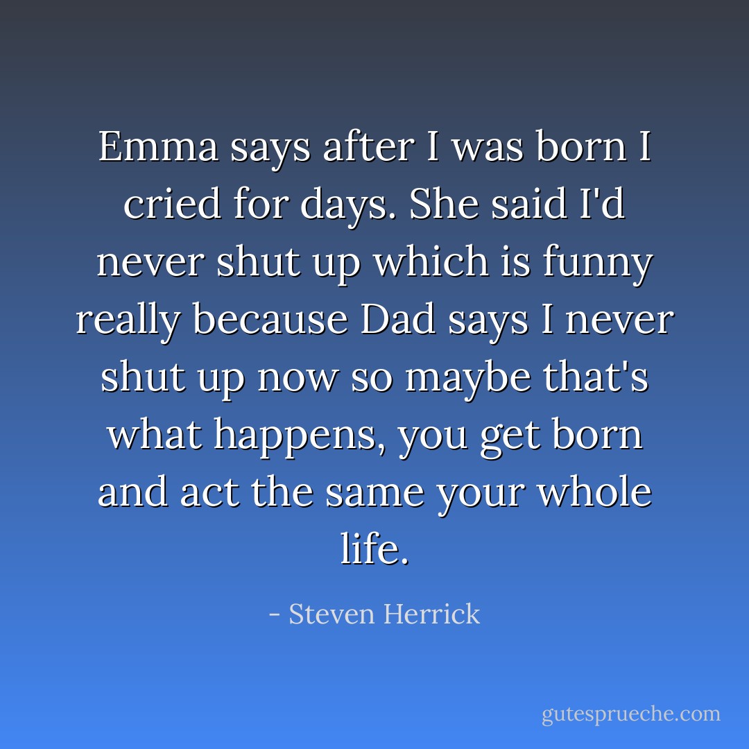 Emma says after I was born I cried for days. She said I'd never shut up which is funny really because Dad says I never shut up now so maybe that's what happens, you get born and act the same your whole life. - Steven Herrick