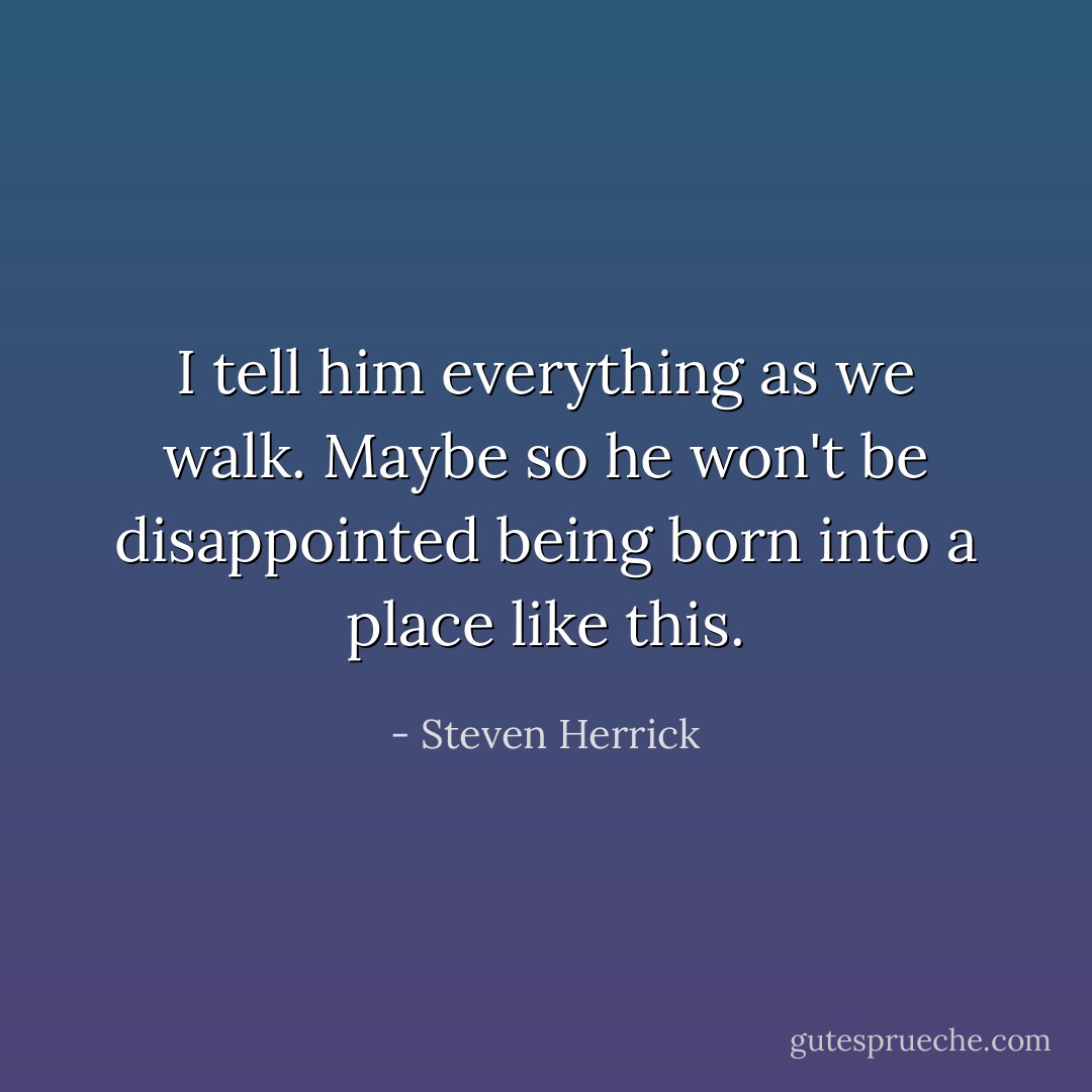 I tell him everything as we walk. Maybe so he won't be disappointed being born into a place like this. - Steven Herrick