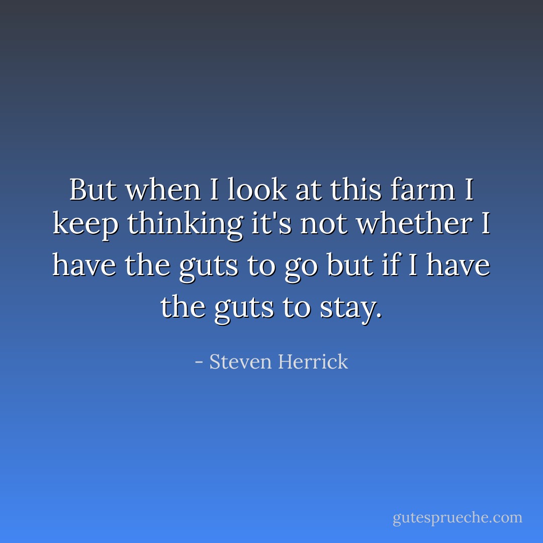 But when I look at this farm I keep thinking it's not whether I have the guts to go but if I have the guts to stay. - Steven Herrick