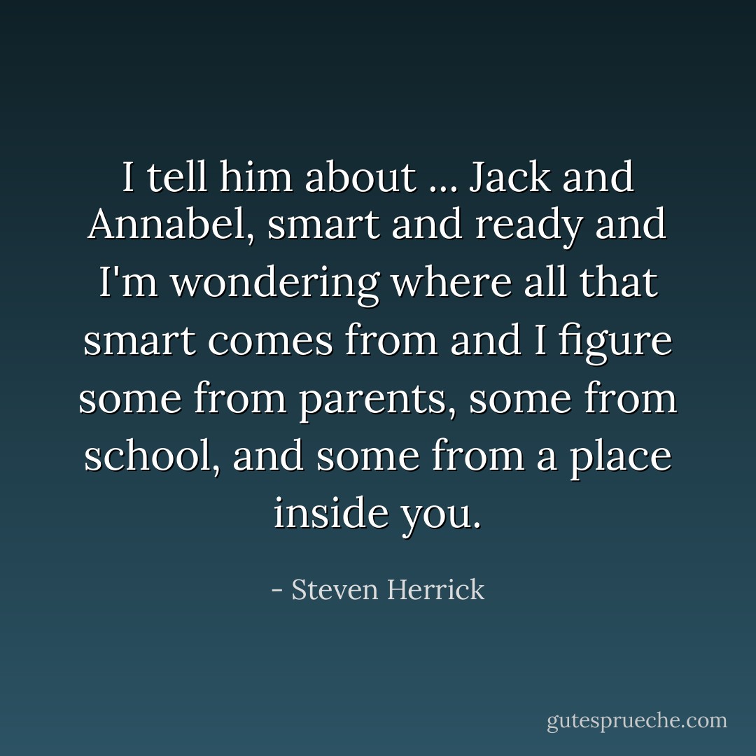 I tell him about ... Jack and Annabel, smart and ready and I'm wondering where all that smart comes from and I figure some from parents, some from school, and some from a place inside you. - Steven Herrick