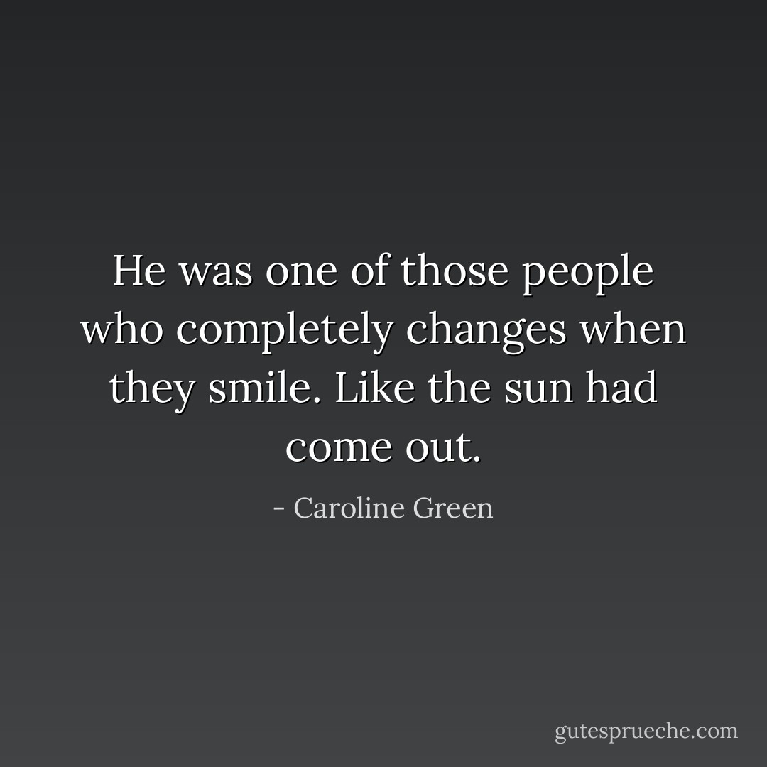 He was one of those people who completely changes when they smile. Like the sun had come out. - Caroline Green