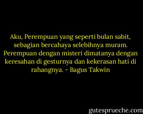 Aku, Perempuan yang seperti bulan sabit, sebagian bercahaya selebihnya muram. Perempuan dengan misteri dimatanya dengan keresahan di gesturnya dan kekerasan hati di rahangnya. - Bagus Takwin