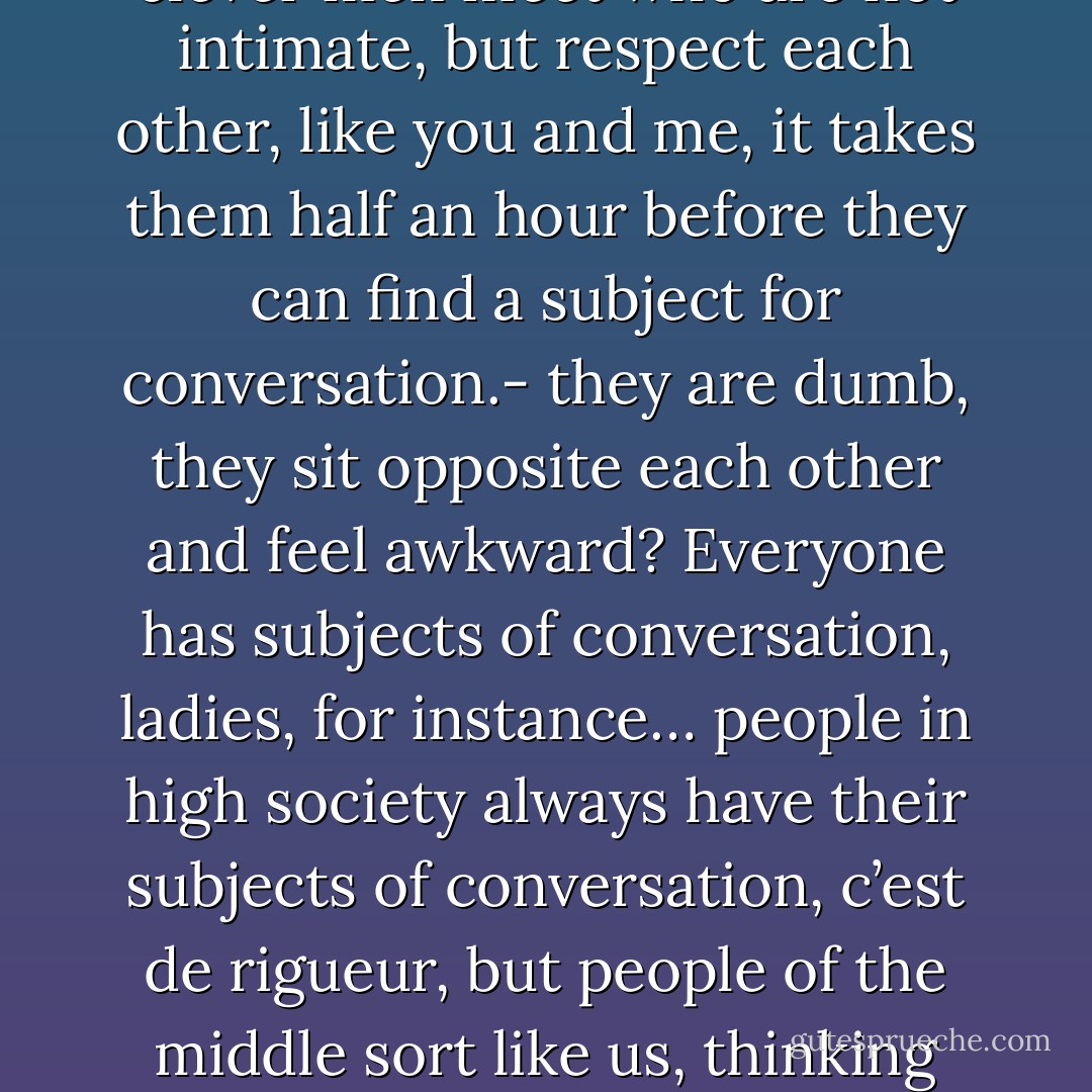 You see, I’m a bachelor , a man of no consequence and not used to society; besides, I have nothing before me, I’m set, I’m running to seed and…and have you noticed, Rodion Romanovitch, that in our Petersburg circles, if two clever men meet who are not intimate, but respect each other, like you and me, it takes them half an hour before they can find a subject for conversation.- they are dumb, they sit opposite each other and feel awkward? Everyone has subjects of conversation, ladies, for instance… people in high society always have their subjects of conversation, c’est de rigueur, but people of the middle sort like us, thinking people that is, are always tongue-tied and awkward. What is the reason of it? Whether it is the lack of public interest, or whether it is we are so honest we don’t want to deceive one another, I don’t know. - Fyodor Dostoevsky