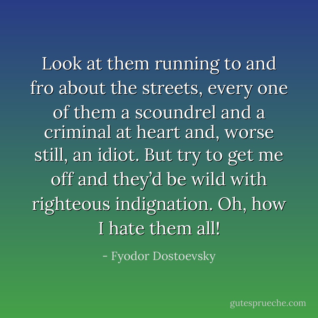 Look at them running to and fro about the streets, every one of them a scoundrel and a criminal at heart and, worse still, an idiot. But try to get me off and they’d be wild with righteous indignation. Oh, how I hate them all! - Fyodor Dostoevsky
