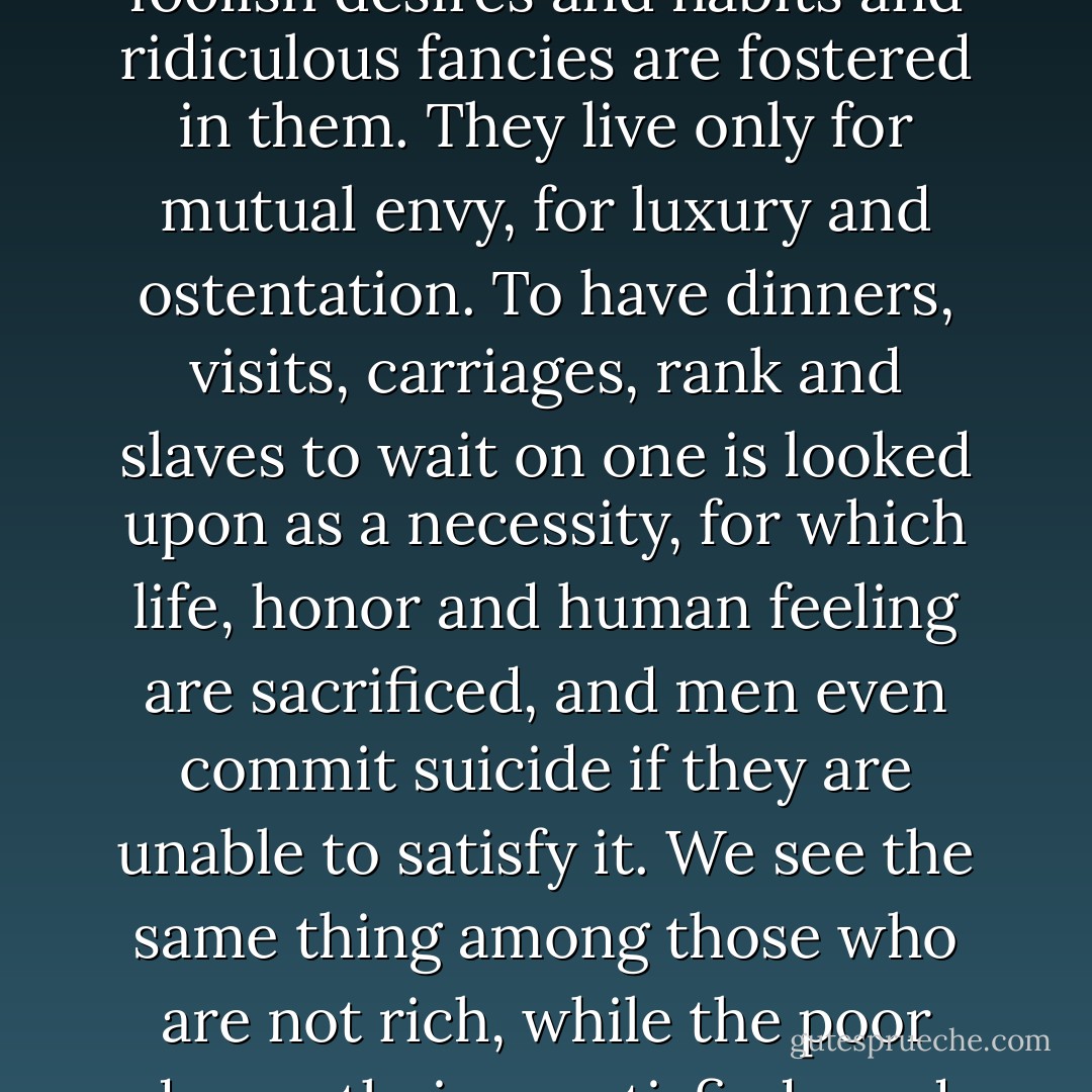 Alas, put no faith in such a bond of union. interpreting freedom as the multiplication and rapid satisfaction of desires, men distort their own nature, for many senseless and foolish desires and habits and ridiculous fancies are fostered in them. They live only for mutual envy, for luxury and ostentation. To have dinners, visits, carriages, rank and slaves to wait on one is looked upon as a necessity, for which life, honor and human feeling are sacrificed, and men even commit suicide if they are unable to satisfy it. We see the same thing among those who are not rich, while the poor drown their unsatisfied need and their envy in drunkenness. But soon they will drink blood instead of wine, they are being led on to it. I ask you, is such a man free? - Fyodor Dostoevsky