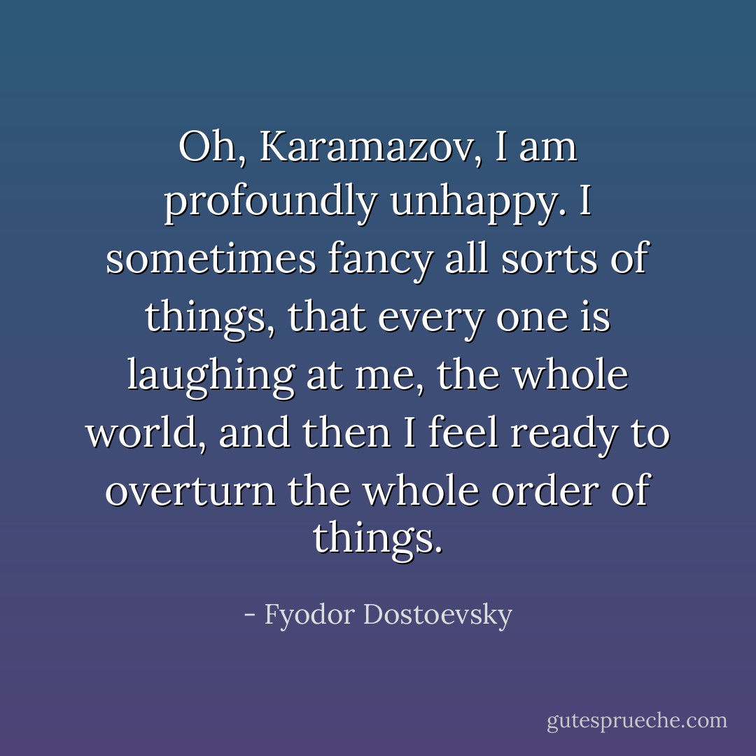 Oh, Karamazov, I am profoundly unhappy. I sometimes fancy all sorts of things, that every one is laughing at me, the whole world, and then I feel ready to overturn the whole order of things. - Fyodor Dostoevsky