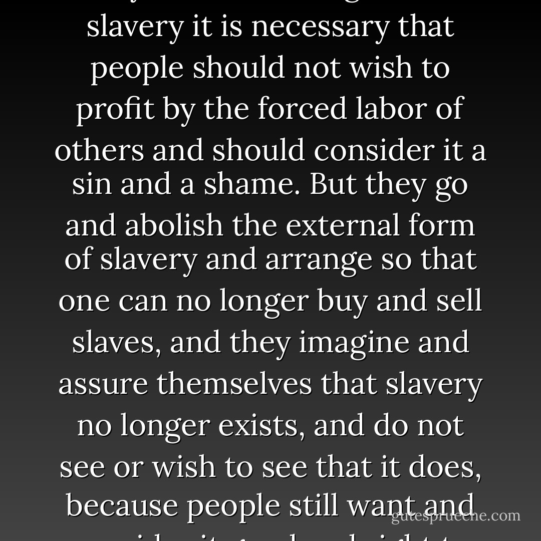 Slavery, you know, is nothing else than the unwilling labor of many. Therefore to get rid of slavery it is necessary that people should not wish to profit by the forced labor of others and should consider it a sin and a shame. But they go and abolish the external form of slavery and arrange so that one can no longer buy and sell slaves, and they imagine and assure themselves that slavery no longer exists, and do not see or wish to see that it does, because people still want and consider it good and right to exploit the labor of others. - Leo Tolstoy
