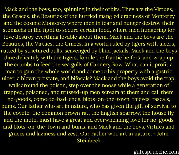 Mack and the boys, too, spinning in their orbits. They are the Virtues, the Graces, the Beauties of the hurried mangled craziness of Monterey and the cosmic Monterey where men in fear and hunger destroy their stomachs in the fight to secure certain food, where men hungering for love destroy everthing lovable about them. Mack and the boys are the Beauties, the Virtues, the Graces. In a world ruled by tigers with ulcers, rutted by strictured bulls, scavenged by blind jackals, Mack and the boys dine delicately with the tigers, fondle the frantic heifers, and wrap up the crumbs to feed the sea gulls of Cannery Row. What can it profit a man to gain the whole world and come to his property with a gastric ulcer, a blown prostate, and bifocals? Mack and the boys avoid the trap, walk around the poison, step over the noose while a generation of trapped, poisoned, and trussed-up men scream at them and call them no-goods, come-to-bad-ends, blots-on-the-town, thieves, rascals, bums. Our father who art in nature, who has given the gift of survival to the coyote, the common brown rat, the English sparrow, the house fly and the moth, must have a great and overwhelming love for no-goods and blots-on-the-town and bums, and Mack and the boys. Virtues and graces and laziness and zest. Our Father who art in nature. - John Steinbeck