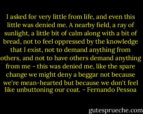 I asked for very little from life, and even this little was denied me. A nearby field, a ray of sunlight, a little bit of calm along with a bit of bread, not to feel oppressed by the knowledge that I exist, not to demand anything from others, and not to have others demand anything from me - this was denied me, like the spare change we might deny a beggar not because we're mean-hearted but because we don't feel like unbuttoning our coat. - Fernando Pessoa