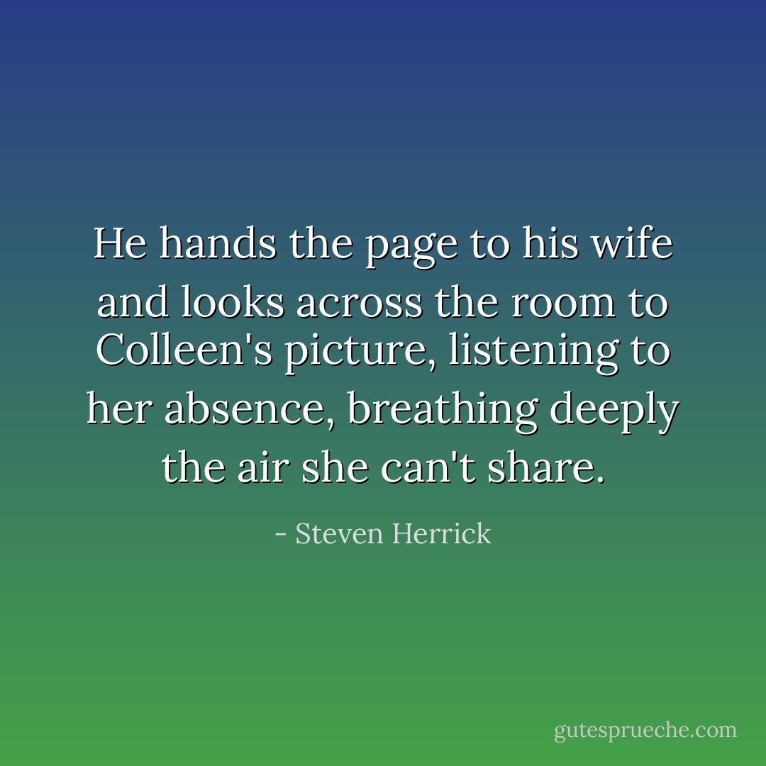 He hands the page to his wife and looks across the room to Colleen's picture, listening to her absence, breathing deeply the air she can't share. - Steven Herrick