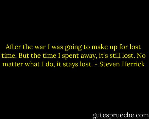 After the war I was going to make up for lost time. But the time I spent away, it's still lost. No matter what I do, it stays lost. - Steven Herrick