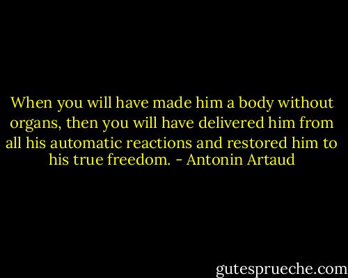 When you will have made him a body without organs, then you will have delivered him from all his automatic reactions and restored him to his true freedom. - Antonin Artaud
