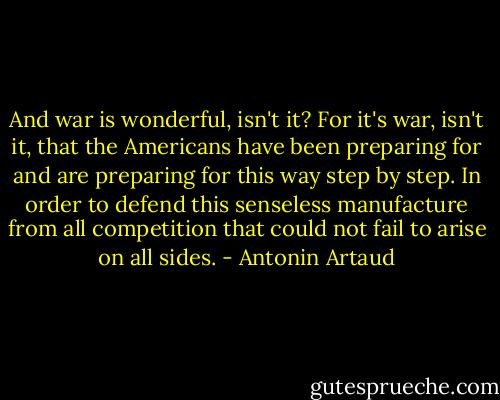 And war is wonderful, isn't it?<br />For it's war, isn't it, that the Americans have been preparing for and are preparing for this way step by step.<br />In order to defend this senseless manufacture from all competition that could not fail to arise on all sides. - Antonin Artaud