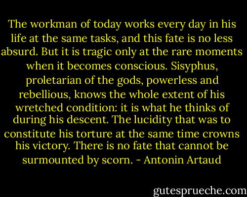 The workman of today works every day in his life at the same tasks, and this fate is no less absurd. But it is tragic only at the rare moments when it becomes conscious. Sisyphus, proletarian of the gods, powerless and rebellious, knows the whole extent of his wretched condition: it is what he thinks of during his descent. The lucidity that was to constitute his torture at the same time crowns his victory. There is no fate that cannot be surmounted by scorn. - Antonin Artaud