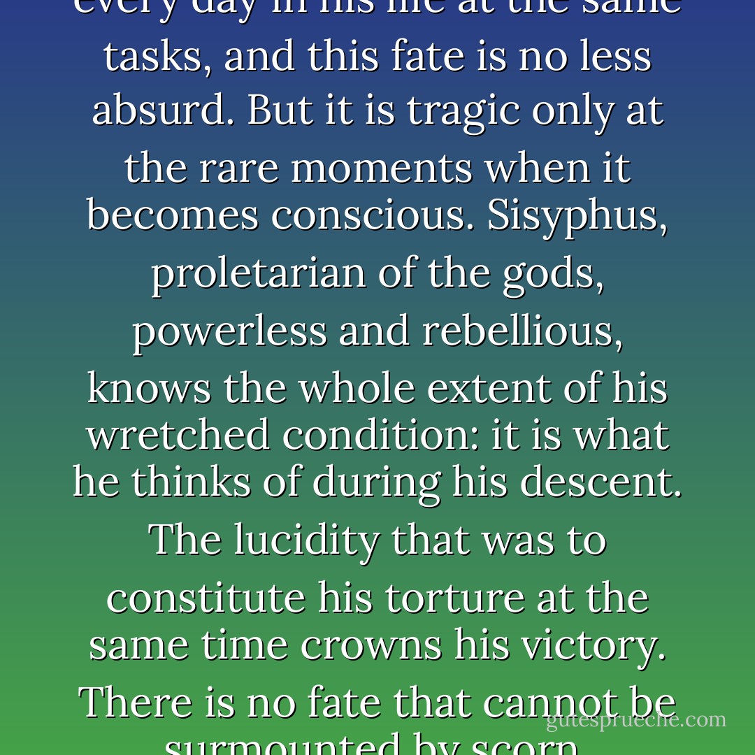 The workman of today works every day in his life at the same tasks, and this fate is no less absurd. But it is tragic only at the rare moments when it becomes conscious. Sisyphus, proletarian of the gods, powerless and rebellious, knows the whole extent of his wretched condition: it is what he thinks of during his descent. The lucidity that was to constitute his torture at the same time crowns his victory. There is no fate that cannot be surmounted by scorn. - Albert Camus