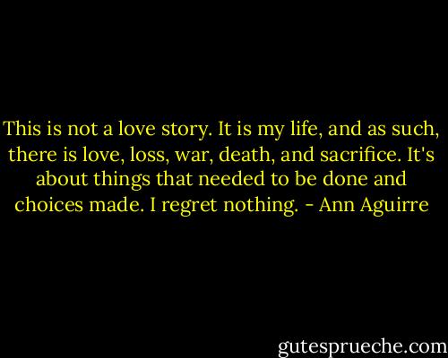 This is not a love story. It is my life, and as such, there is love, loss, war, death, and sacrifice. It's about things that needed to be done and choices made. I regret nothing. - Ann Aguirre