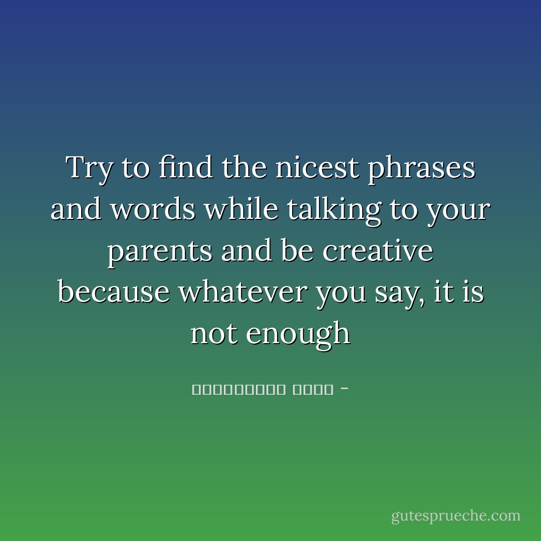 Try to find the nicest phrases and words while talking to your parents and be creative because whatever you say, it is not enough - عبدالكريم بكار