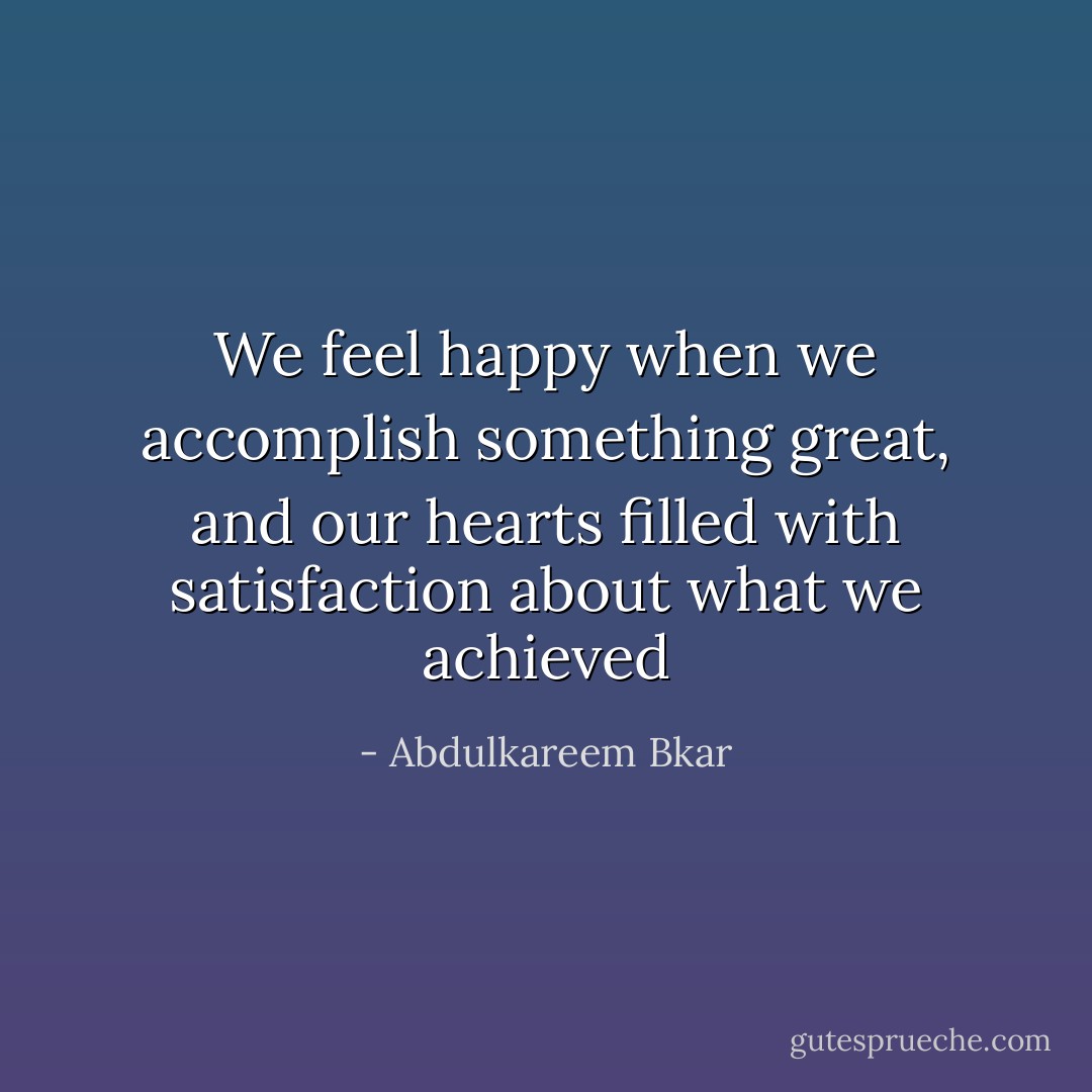 We feel happy when we accomplish something great, and our hearts filled with satisfaction about what we achieved - Abdulkareem Bkar