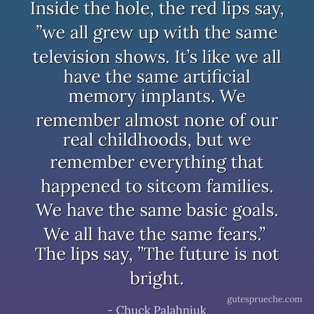 Inside the hole, the red lips say, ”we all grew up with the same television shows. It’s like we all have the same artificial memory implants. We remember almost none of our real childhoods, but we remember everything that happened to sitcom families. We have the same basic goals. We all have the same fears.”<br /> The lips say, ”The future is not bright. - Chuck Palahniuk