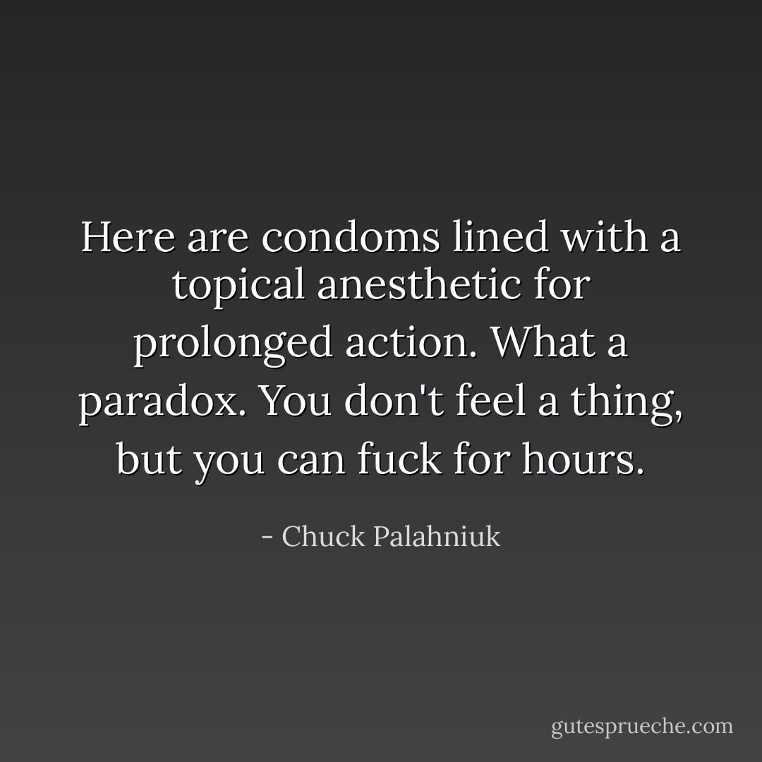 Here are condoms lined with a topical anesthetic for prolonged action. What a paradox. You don't feel a thing, but you can fuck for hours. - Chuck Palahniuk