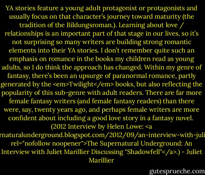 YA stories feature a young adult protagonist or protagonists and usually focus on that character’s journey toward maturity (the tradition of the Bildungsroman.). Learning about love / relationships is an important part of that stage in our lives, so it’s not surprising so many writers are building strong romantic elements into their YA stories. I don’t remember quite such an emphasis on romance in the books my children read as young adults, so I do think the approach has changed. Within my genre of fantasy, there’s been an upsurge of paranormal romance, partly generated by the <em>Twilight</em> books, but also reflecting the popularity of this sub-genre with adult readers. There are far more female fantasy writers (and female fantasy readers) than there were, say, twenty years ago, and perhaps female writers are more confident about including a good love story in a fantasy novel.<br /><br />(2012 Interview by Helen Lowe: <a href="http://supernaturalunderground.blogspot.com/2012/09/an-interview-with-juliet-marillier.html" rel="nofollow noopener">The Supernatural Underground: An Interview with Juliet Marillier Discussing "Shadowfell"</a>.) - Juliet Marillier