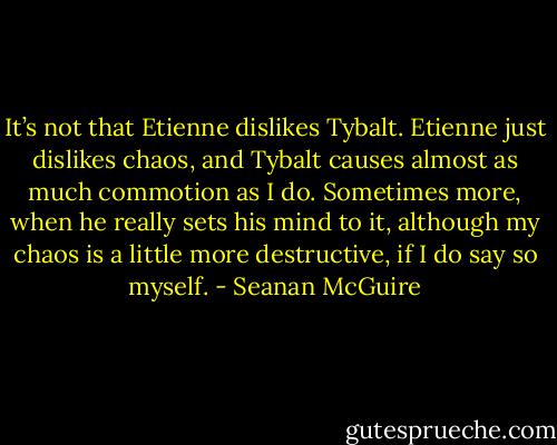 It’s not that Etienne dislikes Tybalt. Etienne just dislikes chaos, and Tybalt causes almost as much commotion as I do. Sometimes more, when he really sets his mind to it, although my chaos is a little more destructive, if I do say so myself. - Seanan McGuire