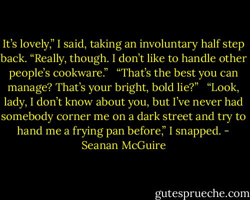 It’s lovely,” I said, taking an involuntary half step back. “Really, though. I don’t like to handle other people’s cookware.” <br /><br />“That’s the best you can manage? That’s your bright, bold lie?” <br /><br />“Look, lady, I don’t know about you, but I’ve never had somebody corner me on a dark street and try to hand me a frying pan before,” I snapped. - Seanan McGuire