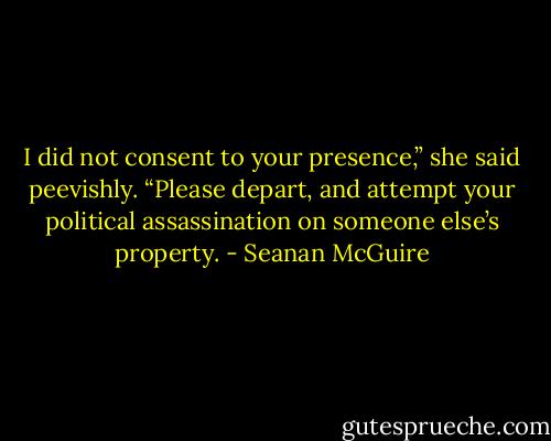 I did not consent to your presence,” she said peevishly. “Please depart, and attempt your political assassination on someone else’s property. - Seanan McGuire