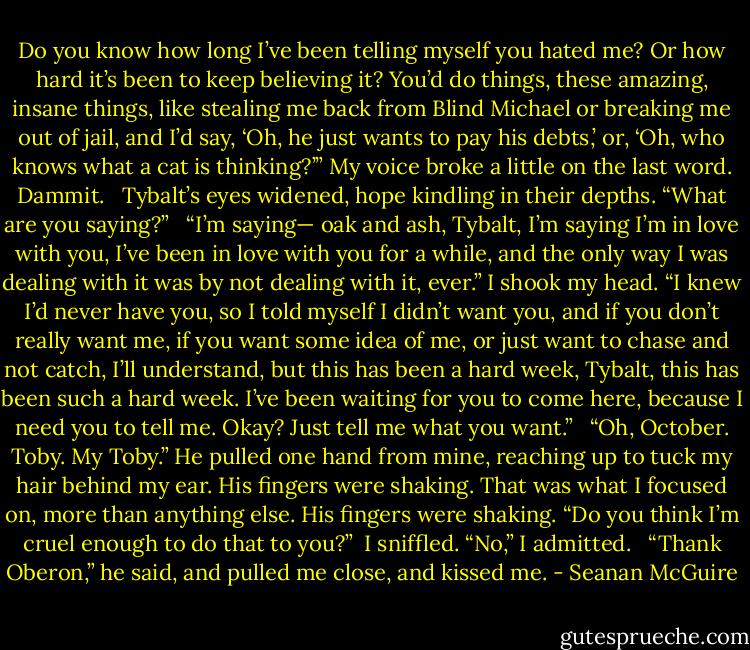 Do you know how long I’ve been telling myself you hated me? Or how hard it’s been to keep believing it? You’d do things, these amazing, insane things, like stealing me back from Blind Michael or breaking me out of jail, and I’d say, ‘Oh, he just wants to pay his debts,’ or, ‘Oh, who knows what a cat is thinking?’” My voice broke a little on the last word. Dammit. <br /><br />Tybalt’s eyes widened, hope kindling in their depths. “What are you saying?” <br /><br />“I’m saying— oak and ash, Tybalt, I’m saying I’m in love with you, I’ve been in love with you for a while, and the only way I was dealing with it was by not dealing with it, ever.” I shook my head. “I knew I’d never have you, so I told myself I didn’t want you, and if you don’t really want me, if you want some idea of me, or just want to chase and not catch, I’ll understand, but this has been a hard week, Tybalt, this has been such a hard week. I’ve been waiting for you to come here, because I need you to tell me. Okay? Just tell me what you want.” <br /><br />“Oh, October. Toby. My Toby.” He pulled one hand from mine, reaching up to tuck my hair behind my ear. His fingers were shaking. That was what I focused on, more than anything else. His fingers were shaking. “Do you think I’m cruel enough to do that to you?”<br /><br />I sniffled. “No,” I admitted. <br /><br />“Thank Oberon,” he said, and pulled me close, and kissed me. - Seanan McGuire