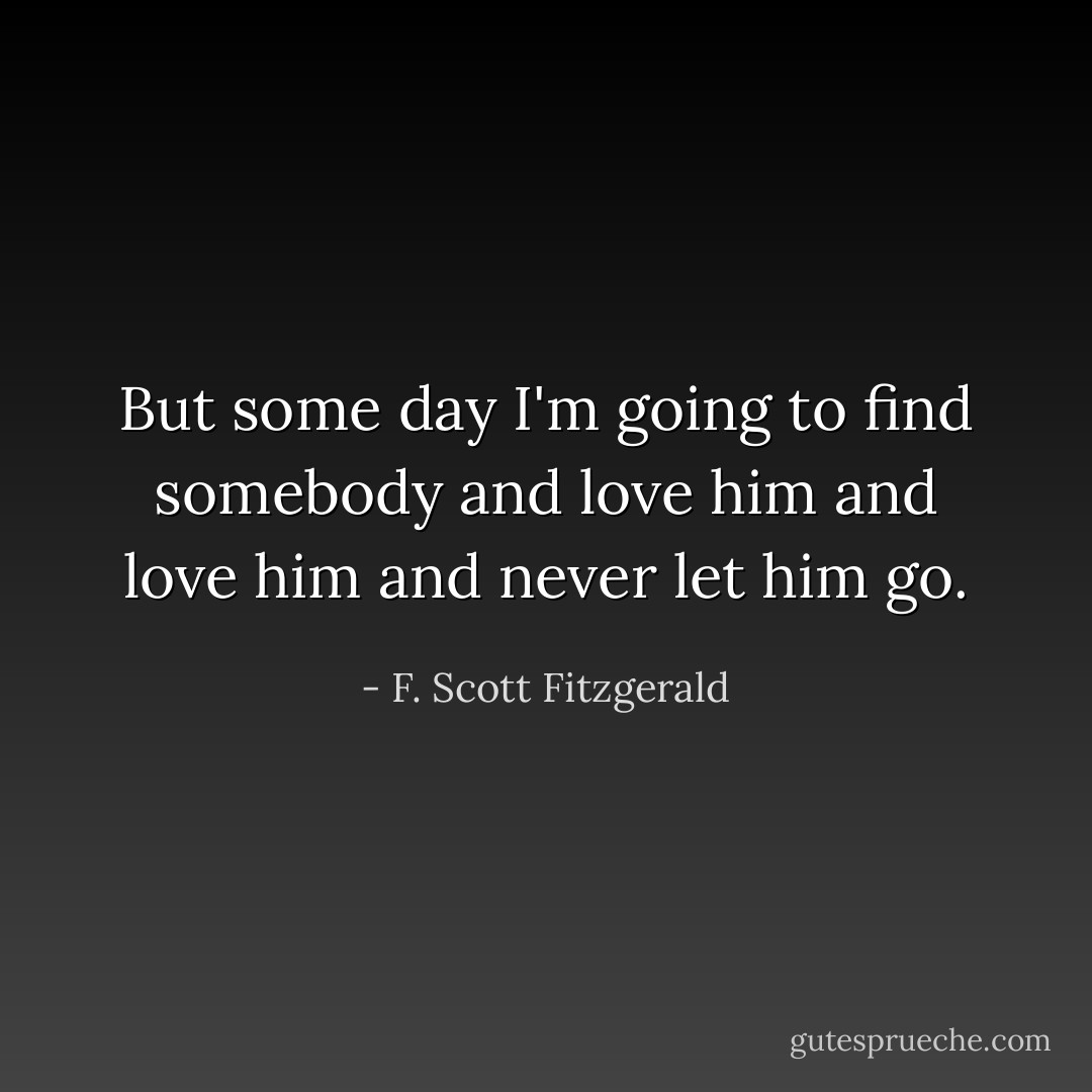 But some day I'm going to find somebody and love him and love him and never let him go. - F. Scott Fitzgerald