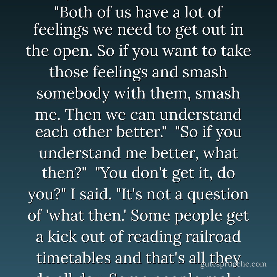 It feels like ancient history," said Naoko. But anyhow, sorry about last night. I don't know, I was a bundle of nerves. I really shouldn't have done that after you came here all the way from Tokyo."<br /><br />"Never mind," I said. "Both of us have a lot of feelings we need to get out in the open. So if you want to take those feelings and smash somebody with them, smash me. Then we can understand each other better."<br /><br />"So if you understand me better, what then?"<br /><br />"You don't get it, do you?" I said. "It's not a question of 'what then.' Some people get a kick out of reading railroad timetables and that's all they do all day. Some people make huge model boats out of matchsticks. So what's wrong if there happens to be one guy in the world who enjoys trying to understand you? - Haruki Murakami